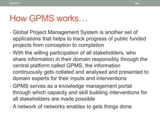 How GPMS works… 
•Global Project Management System is another set of applications that helps to track progress of public funded projects from conception to completion 
•With the willing participation of all stakeholders, who share information in their domain responsibly through the central platform called GPMS, the information continuously gets collated and analysed and presented to domain experts for their inputs and interventions 
•GPMS serves as a knowledge management portal through which capacity and skill building interventions for all stakeholders are made possible 
•A network of networks enables to gets things done 
6/8/2012 
14  