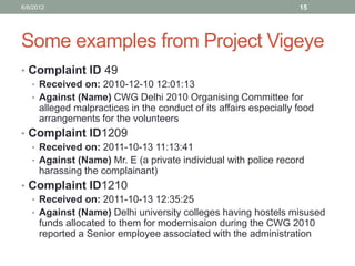 Some examples from Project Vigeye 
•Complaint ID 49 
•Received on: 2010-12-10 12:01:13 
•Against (Name) CWG Delhi 2010 Organising Committee for alleged malpractices in the conduct of its affairs especially food arrangements for the volunteers 
•Complaint ID1209 
•Received on: 2011-10-13 11:13:41 
•Against (Name) Mr. E (a private individual with police record harassing the complainant) 
•Complaint ID1210 
•Received on: 2011-10-13 12:35:25 
•Against (Name) Delhi university colleges having hostels misused funds allocated to them for modernisaion during the CWG 2010 reported a Senior employee associated with the administration 
6/8/2012 
15  