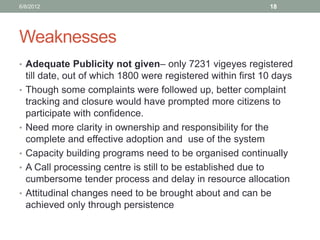 Weaknesses 
•Adequate Publicity not given– only 7231 vigeyes registered till date, out of which 1800 were registered within first 10 days 
•Though some complaints were followed up, better complaint tracking and closure would have prompted more citizens to participate with confidence. 
•Need more clarity in ownership and responsibility for the complete and effective adoption and use of the system 
•Capacity building programs need to be organised continually 
•A Call processing centre is still to be established due to cumbersome tender process and delay in resource allocation 
•Attitudinal changes need to be brought about and can be achieved only through persistence 
6/8/2012 
18  