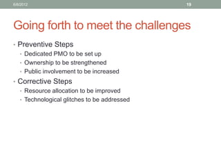 Going forth to meet the challenges 
•Preventive Steps 
•Dedicated PMO to be set up 
•Ownership to be strengthened 
•Public involvement to be increased 
•Corrective Steps 
•Resource allocation to be improved 
•Technological glitches to be addressed 
6/8/2012 
19  