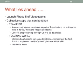 What lies ahead….. 
•Launch Phase II of Vigeyegpms 
•Collective steps that can be taken 
•TEAM INDIA 
•A network of Vigeye volunteers as part of Team India to be built across India in its 600 thousand villages and towns 
•Concept of sponsorship through CSR to be developed 
•TEAM ONE WORLD 
•Interested participants can come together as members of the Task Force to implement the IAACA work plan now with CoSP 
•Team One world 
6/8/2012 
20  
