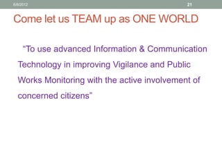 Come let us TEAM up as ONE WORLD 
“To use advanced Information & Communication Technology in improving Vigilance and Public Works Monitoring with the active involvement of concerned citizens” 
21 
6/8/2012  