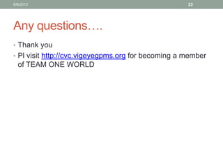 Any questions…. 
•Thank you 
•Pl visit http://cvc.vigeyegpms.org for becoming a member of TEAM ONE WORLD 
6/8/2012 
22 
