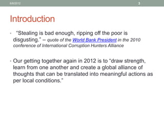 Introduction 
• “Stealing is bad enough, ripping off the poor is disgusting.” – quote of the World Bank President in the 2010 conference of International Corruption Hunters Alliance 
•Our getting together again in 2012 is to “draw strength, learn from one another and create a global alliance of thoughts that can be translated into meaningful actions as per local conditions.” 
6/8/2012 
3  