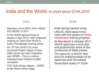 India and the World- in short since ICHA 2010 
India 
•Signatory since 2005, India ratified the UNCAC in 2011 
•In the IAACA general body at Macao in Nov 2010, India proposed working as Team One World to build a Knowledge sharing portal 
•On 9th Dec 2010 CVC India launched Project Vigeye at New Delhi which was later integrated with GPMS – This is a citizen empowerment initiative to fight corruption 
•CVC India brings Vigeye – GPMS to the World centre stage 
World 
•Arab springs spread wings 
•UNCAC 2003 takes firmer roots with first phase of review mechanism making progress 
•At Marrakech in October 2011, IAACA approves a work plan and presents the same to the conference of State parties 
•The plans for a IAACA Task force for implementation of an approved work formalised 
•World Bank holds 2nd ICHA 
6/8/2012 
4  