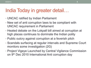 India Today in greater detail… 
•UNCAC ratified by Indian Parliament 
•New set of anti corruption laws to be compliant with UNCAC requirement in Parliament 
•Heated debate on the Lokpall bill aimed at corruption at high places continues to dominate the Indian polity 
•Public outcry against corruption at a feverish pitch 
•Scandals surfacing at regular intervals and Supreme Court monitors some investigation (2G) 
•Project Vigeye Launched by Central Vigilance Commission on 9th Dec 2010 International Anti corruption day 
6/8/2012 
5  