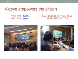 Vigeye empowers the citizen 
Audio Files : audio 1, 
Video Files : video 1, 
Date : 05-06-2012 , Time : 03-55- 40-PM, GPS : 0.0 , 0.0 
6/8/2012 
6  