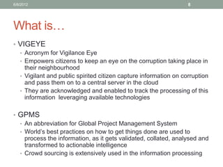 What is… 
•VIGEYE 
•Acronym for Vigilance Eye 
•Empowers citizens to keep an eye on the corruption taking place in their neighbourhood 
•Vigilant and public spirited citizen capture information on corruption and pass them on to a central server in the cloud 
•They are acknowledged and enabled to track the processing of this information leveraging available technologies 
•GPMS 
•An abbreviation for Global Project Management System 
•World’s best practices on how to get things done are used to process the information, as it gets validated, collated, analysed and transformed to actionable intelligence 
•Crowd sourcing is extensively used in the information processing 
6/8/2012 
8  