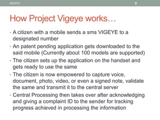 How Project Vigeye works… 
•A citizen with a mobile sends a sms VIGEYE to a designated number 
•An patent pending application gets downloaded to the said mobile (Currently about 100 models are supported) 
•The citizen sets up the application on the handset and gets ready to use the same 
•The citizen is now empowered to capture voice, document, photo, video, or even a signed note, validate the same and transmit it to the central server 
•Central Processing then takes over after acknowledging and giving a complaint ID to the sender for tracking progress achieved in processing the information 
6/8/2012 
9  