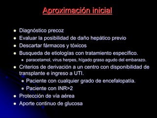 Aproximación inicial
 Diagnóstico precoz
 Evaluar la posibilidad de daño hepático previo
 Descartar fármacos y tóxicos
 Busqueda de etiologías con tratamiento específico.
 paracetamol, virus herpes, hígado graso agudo del embarazo.
 Criterios de derivación a un centro con disponibilidad de
transplante e ingreso a UTI.
 Paciente con cualquier grado de encefalopatía.
 Paciente con INR>2
 Protección de vía aérea
 Aporte continuo de glucosa
 