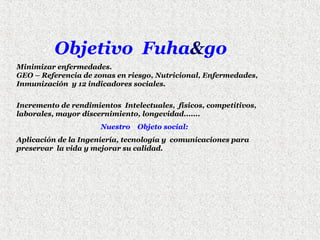 Objetivo Fuha&go
Minimizar enfermedades.
GEO – Referencia de zonas en riesgo, Nutricional, Enfermedades,
Inmunización y 12 indicadores sociales.
Incremento de rendimientos Intelectuales, físicos, competitivos,
laborales, mayor discernimiento, longevidad.......
Nuestro

Objeto social:

Aplicación de la Ingeniería, tecnología y comunicaciones para
preservar la vida y mejorar su calidad.

 