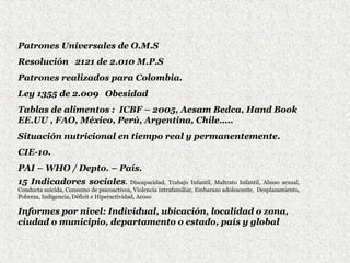 Patrones Universales de O.M.S
Resolución 2121 de 2.010 M.P.S
Patrones realizados para Colombia.
Ley 1355 de 2.009 Obesidad
Tablas de alimentos : ICBF – 2005, Aesam Bedca, Hand Book
EE.UU , FAO, México, Perú, Argentina, Chile…..
Situación nutricional en tiempo real y permanentemente.
CIE-10.
PAI – WHO / Depto. – País.
15 Indicadores sociales.

Discapacidad, Trabajo Infantil, Maltrato Infantil, Abuso sexual,
Conducta suicida, Consumo de psicoactivos, Violencia intrafamiliar, Embarazo adolescente, Desplazamiento,
Pobreza, Indigencia, Déficit e Hiperactividad, Acoso

Informes por nivel: Individual, ubicación, localidad o zona,
ciudad o municipio, departamento o estado, país y global

 