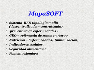MapaSOFT
• Sistema RED topología malla
(descentralizada – centralizada).
• preventiva de enfermedades .
• GEO – referencia de zonas en riesgo
• Nutrición , Enfermedades, Inmunización,
• Indicadores sociales,
• Seguridad alimentaria
• Fomento siembra

 