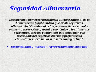 Seguridad Alimentaria
•

La seguridad alimentaria: según la Cumbre Mundial de la
Alimentación (1996). indica que existe seguridad
alimentaria "Cuando todas las personas tienen en todo
momento acceso físico, social y económico a los alimentos
suficientes, inocuos y nutritivos que satisfagan sus
necesidades energéticas diarias y preferencias
alimentarias para llevar una vida sana y activa".
• Disponibilidad , “Acceso”, Aprovechamiento biológico

 