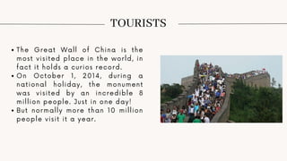 TOURISTS
The Great Wall of China is the
most visited place in the world, in
fact it holds a curios record.
On October 1, 2014, during a
national holiday, the monument
was visited by an incredible 8
million people. Just in one day!
But normally more than 10 million
people visit it a year.
 