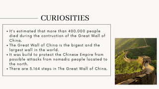 CURIOSITIES
It's estimated that more than 400.000 people
died during the contruction of the Great Wall of
China.
The Great Wall of China is the bigest and the
largest wall in the world.
It was build to protect the Chinese Empire from
possible attacks from nomadic people located to
the north.
There are 5.164 steps in The Great Wall of China.
 