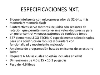 ESPECIFICACIONES NXT.
• Bloque inteligente con microprocesador de 32-bits; más
memoria y memoria flash
• 3 interactivos se...