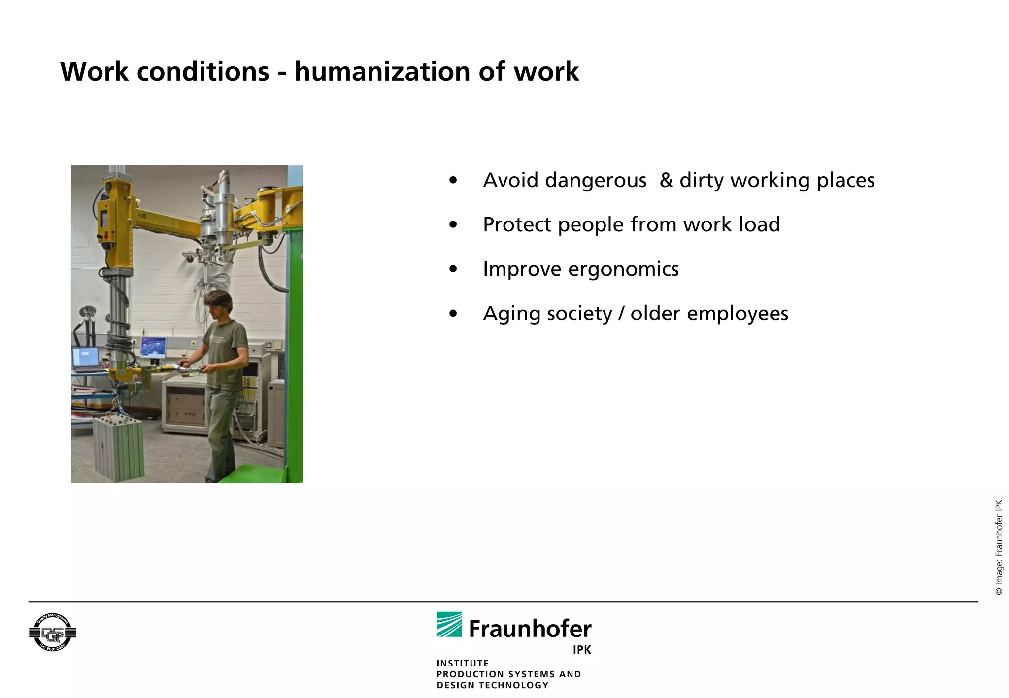 Work conditions - humanization of work


                            •   Avoid dangerous & dirty working places

                            •   Protect people from work load

                            •   Improve ergonomics

                            •   Aging society / older employees




                                                                         © Image: Fraunhofer IPK
 