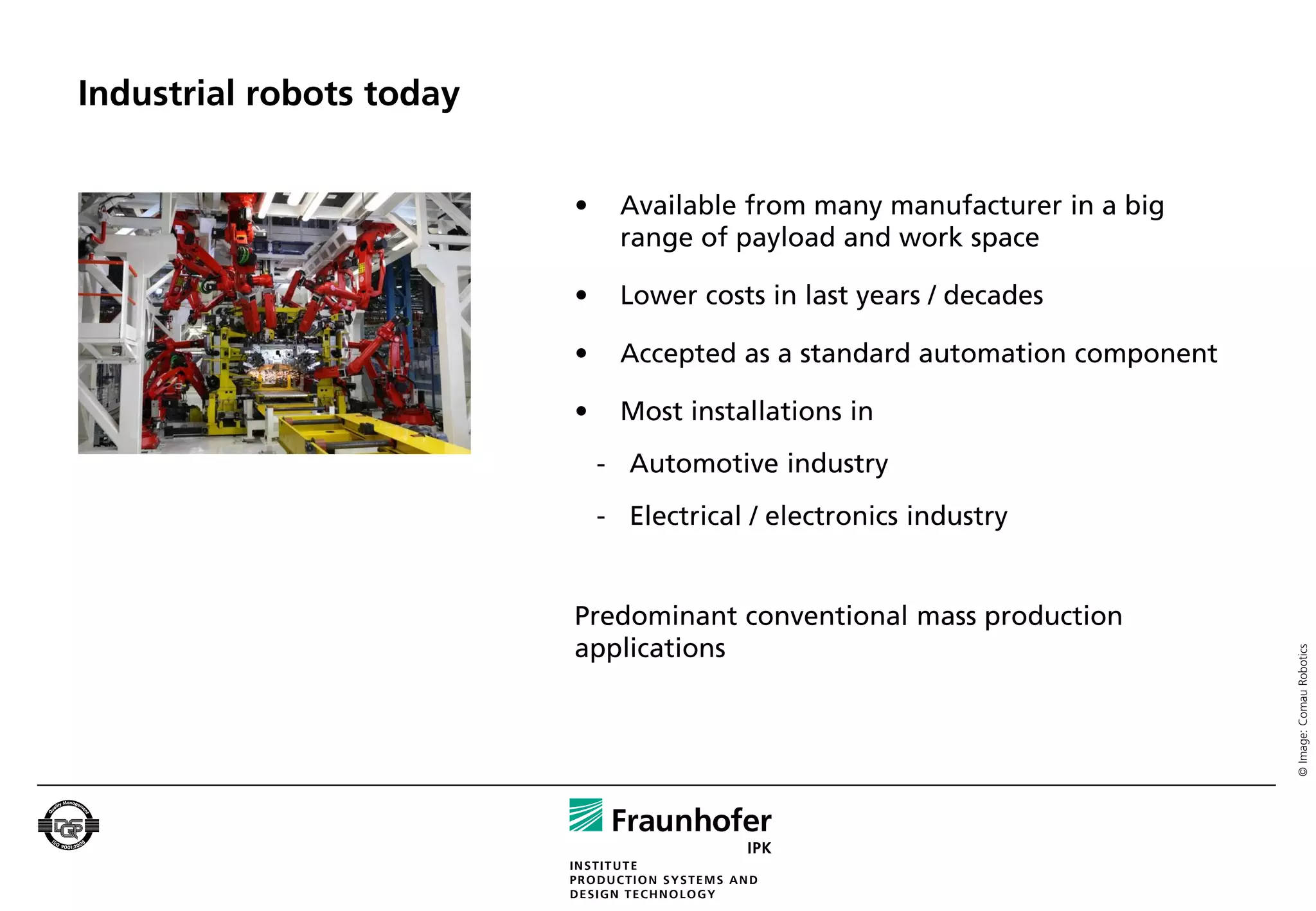 Industrial robots today


                          •     Available from many manufacturer in a big
                                range of payload and work space

                          •     Lower costs in last years / decades

                          •     Accepted as a standard automation component

                          •     Most installations in
                              - Automotive industry
                              - Electrical / electronics industry


                          Predominant conventional mass production
                          applications




                                                                              © Image: Comau Robotics
 