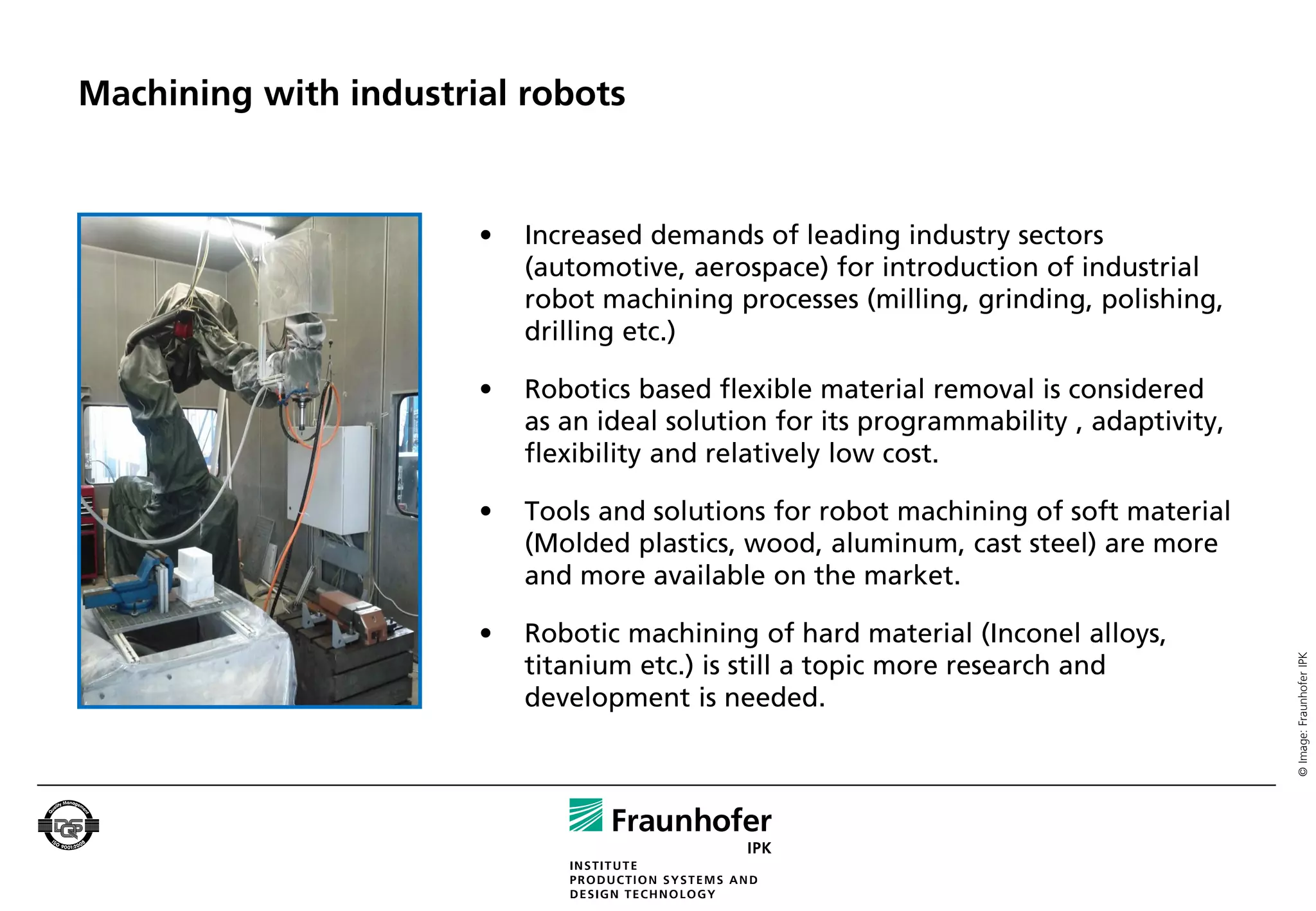 Machining with industrial robots


                       •   Increased demands of leading industry sectors
                           (automotive, aerospace) for introduction of industrial
                           robot machining processes (milling, grinding, polishing,
                           drilling etc.)

                       •   Robotics based flexible material removal is considered
                           as an ideal solution for its programmability , adaptivity,
                           flexibility and relatively low cost.

                       •   Tools and solutions for robot machining of soft material
                           (Molded plastics, wood, aluminum, cast steel) are more
                           and more available on the market.

                       •   Robotic machining of hard material (Inconel alloys,




                                                                                        © Image: Fraunhofer IPK
                           titanium etc.) is still a topic more research and
                           development is needed.
 