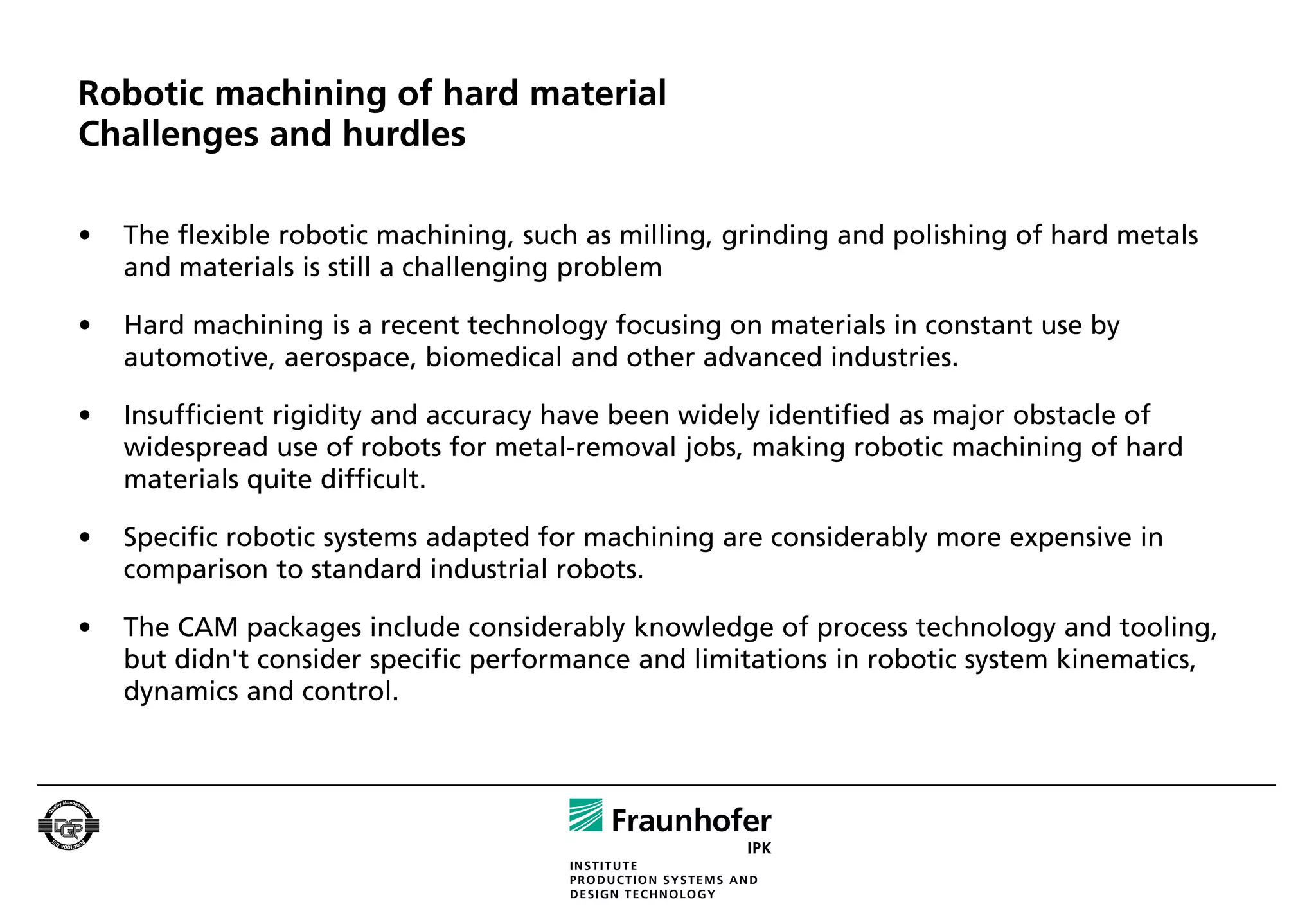 Robotic machining of hard material
Challenges and hurdles

•   The flexible robotic machining, such as milling, grinding and polishing of hard metals
    and materials is still a challenging problem

•   Hard machining is a recent technology focusing on materials in constant use by
    automotive, aerospace, biomedical and other advanced industries.

•   Insufficient rigidity and accuracy have been widely identified as major obstacle of
    widespread use of robots for metal-removal jobs, making robotic machining of hard
    materials quite difficult.

•   Specific robotic systems adapted for machining are considerably more expensive in
    comparison to standard industrial robots.

•   The CAM packages include considerably knowledge of process technology and tooling,
    but didn't consider specific performance and limitations in robotic system kinematics,
    dynamics and control.
 