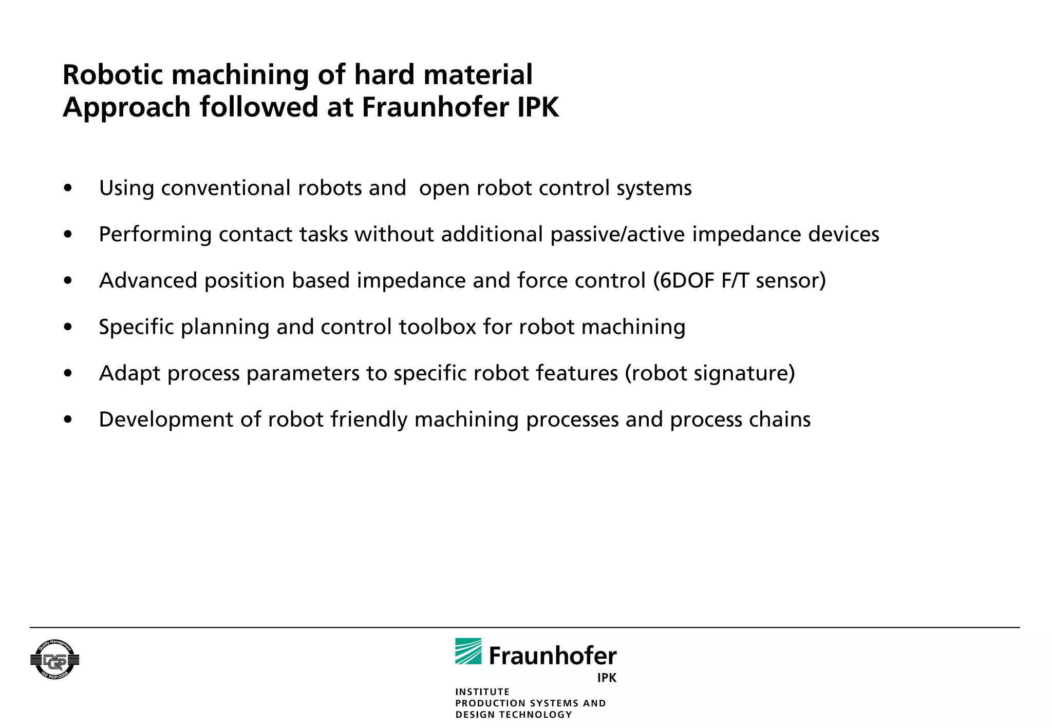 Robotic machining of hard material
Approach followed at Fraunhofer IPK

•   Using conventional robots and open robot control systems

•   Performing contact tasks without additional passive/active impedance devices

•   Advanced position based impedance and force control (6DOF F/T sensor)

•   Specific planning and control toolbox for robot machining

•   Adapt process parameters to specific robot features (robot signature)

•   Development of robot friendly machining processes and process chains
 