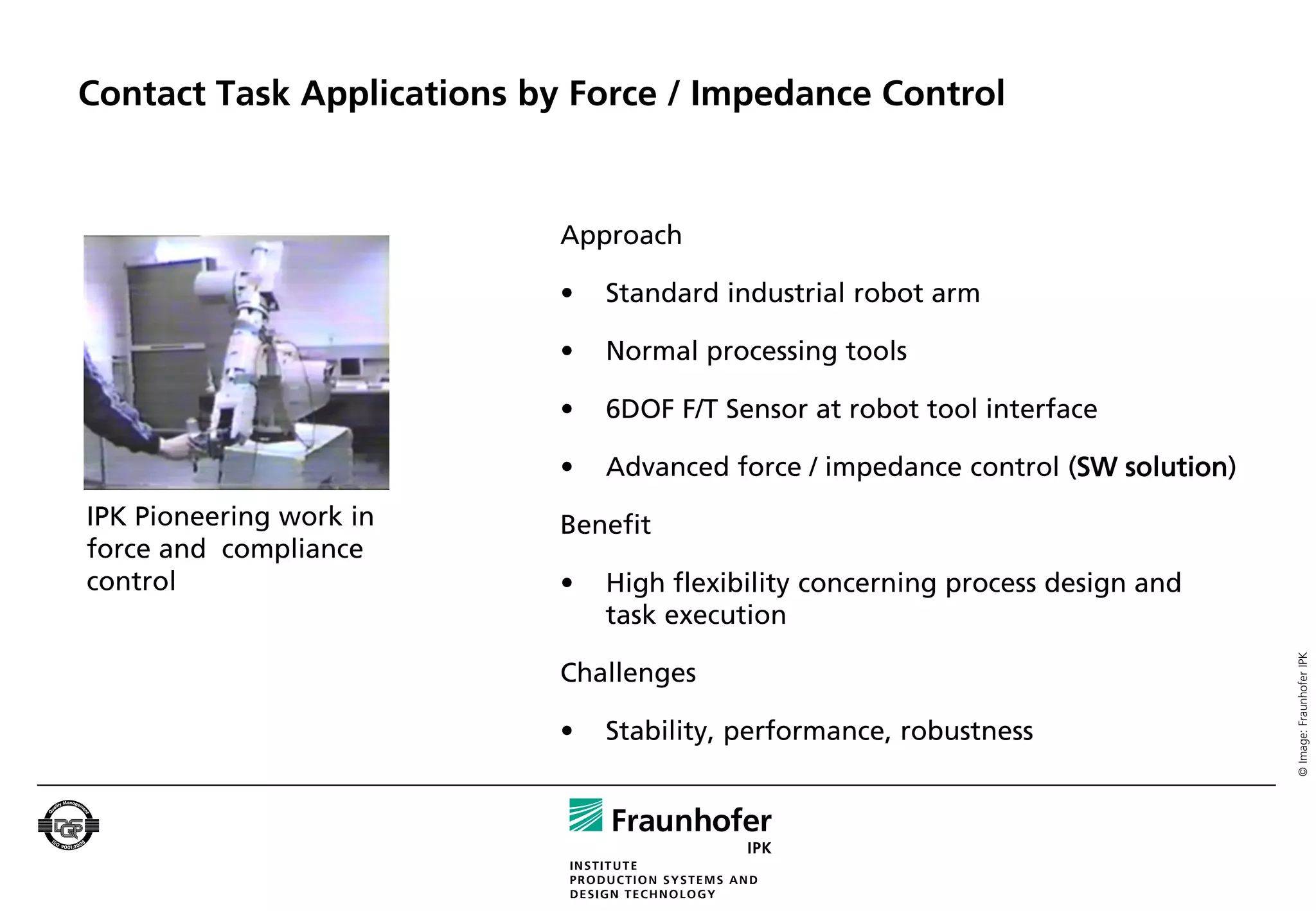 Contact Task Applications by Force / Impedance Control


                            Approach

                            •   Standard industrial robot arm

                            •   Normal processing tools

                            •   6DOF F/T Sensor at robot tool interface

                            •   Advanced force / impedance control (SW solution)
IPK Pioneering work in      Benefit
force and compliance
control                     •   High flexibility concerning process design and
                                task execution




                                                                                   © Image: Fraunhofer IPK
                            Challenges

                            •   Stability, performance, robustness
 