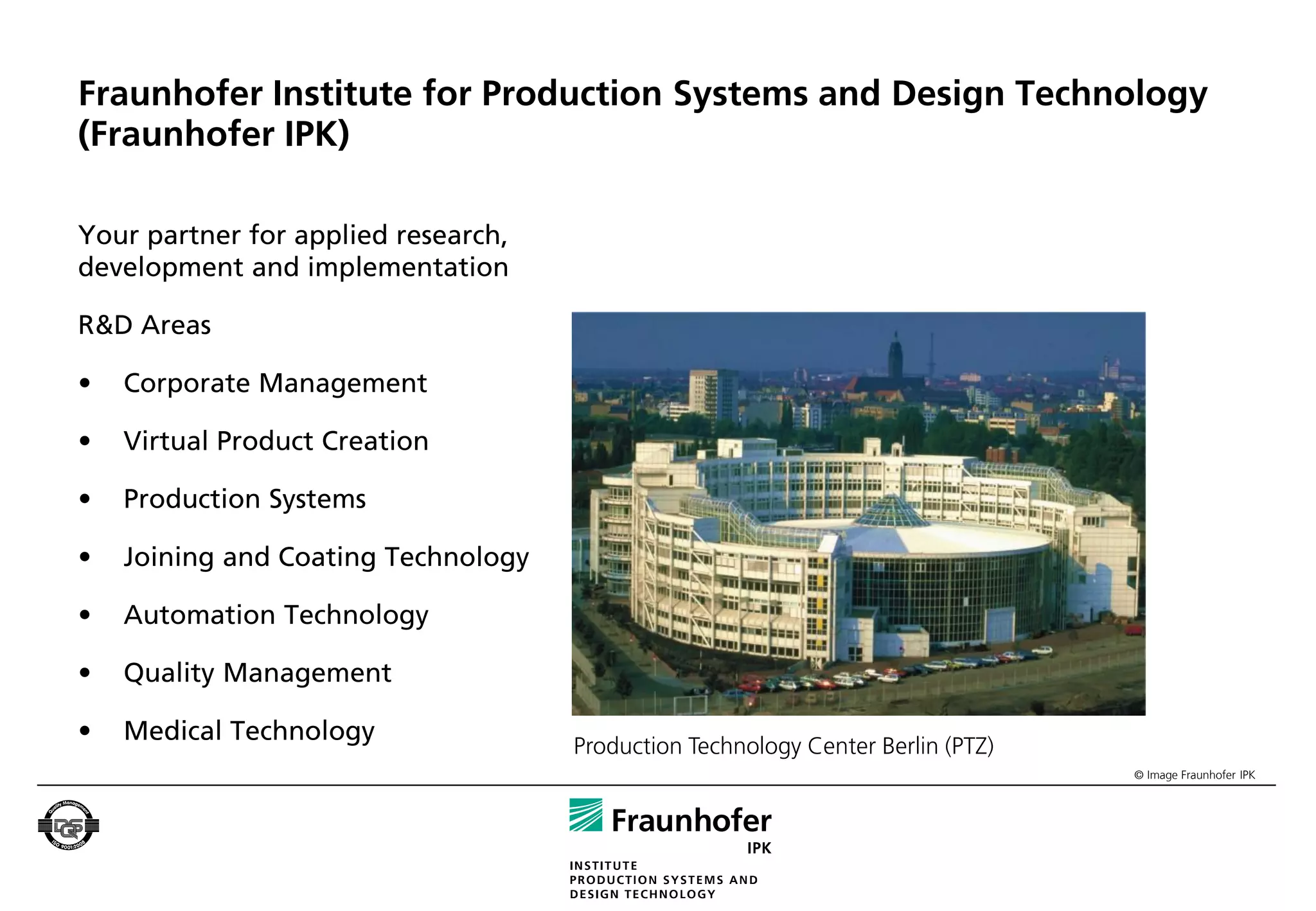 Fraunhofer Institute for Production Systems and Design Technology
(Fraunhofer IPK)

Your partner for applied research,
development and implementation

R&D Areas

•   Corporate Management

•   Virtual Product Creation

•   Production Systems

•   Joining and Coating Technology

•   Automation Technology

•   Quality Management

•   Medical Technology
                                     Production Technology Center Berlin (PTZ)
                                                                                 © Image Fraunhofer IPK
 