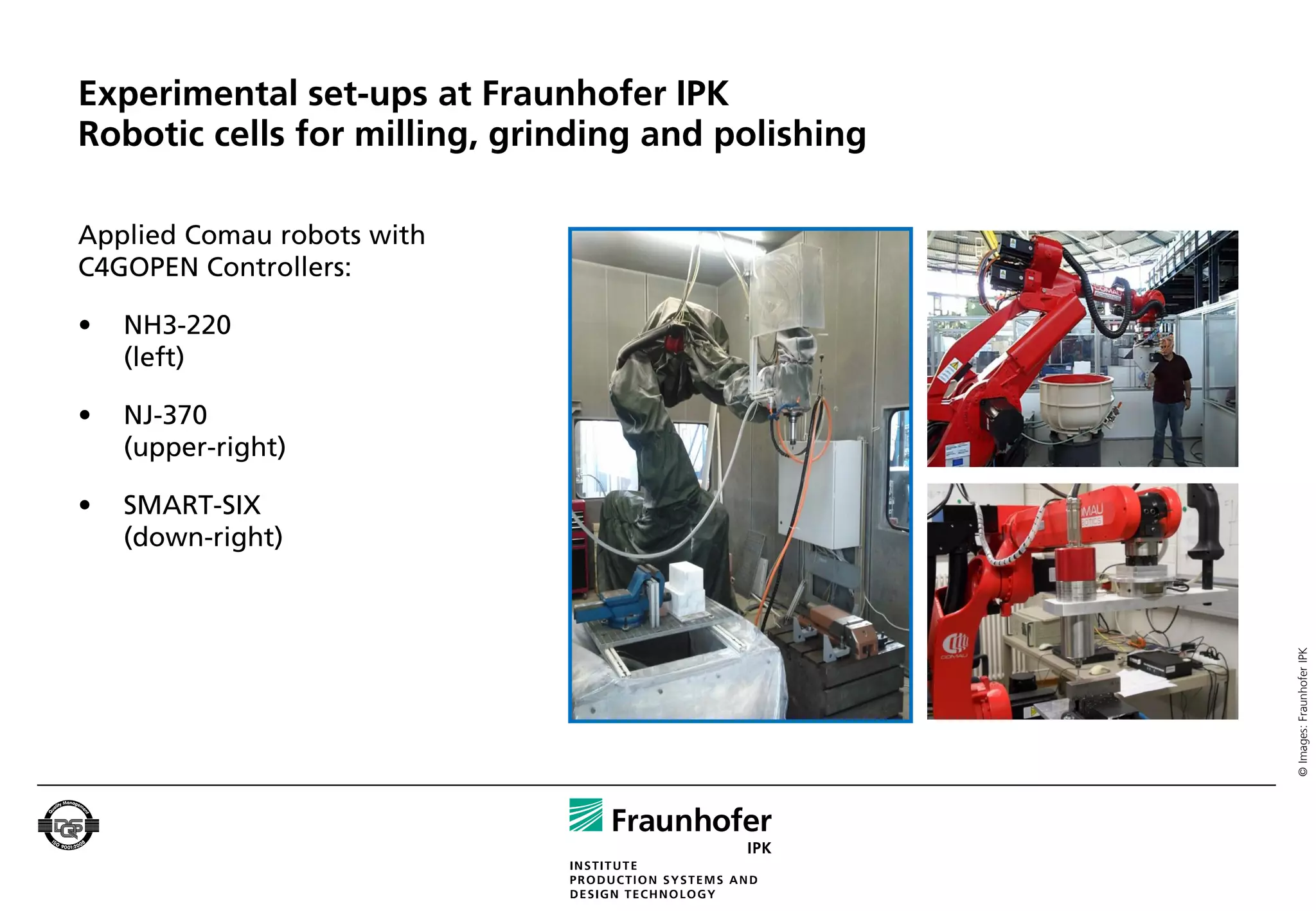 Experimental set-ups at Fraunhofer IPK
Robotic cells for milling, grinding and polishing

Applied Comau robots with
C4GOPEN Controllers:

•   NH3-220
    (left)

•   NJ-370
    (upper-right)

•   SMART-SIX
    (down-right)




                                                    © Images: Fraunhofer IPK
 