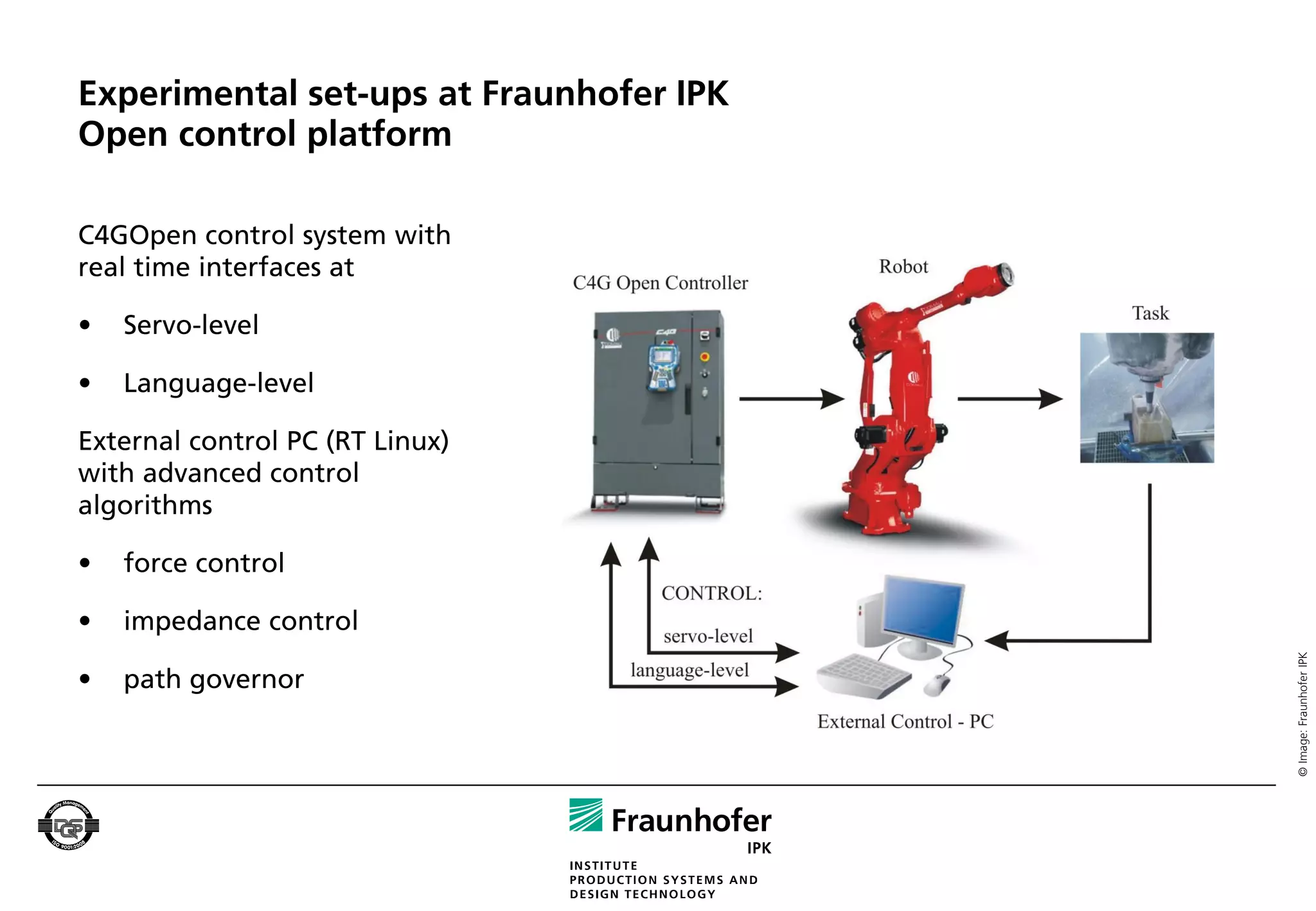 Experimental set-ups at Fraunhofer IPK
Open control platform

C4GOpen control system with
real time interfaces at

•   Servo-level

•   Language-level

External control PC (RT Linux)
with advanced control
algorithms

•   force control

•   impedance control




                                         © Image: Fraunhofer IPK
•   path governor
 