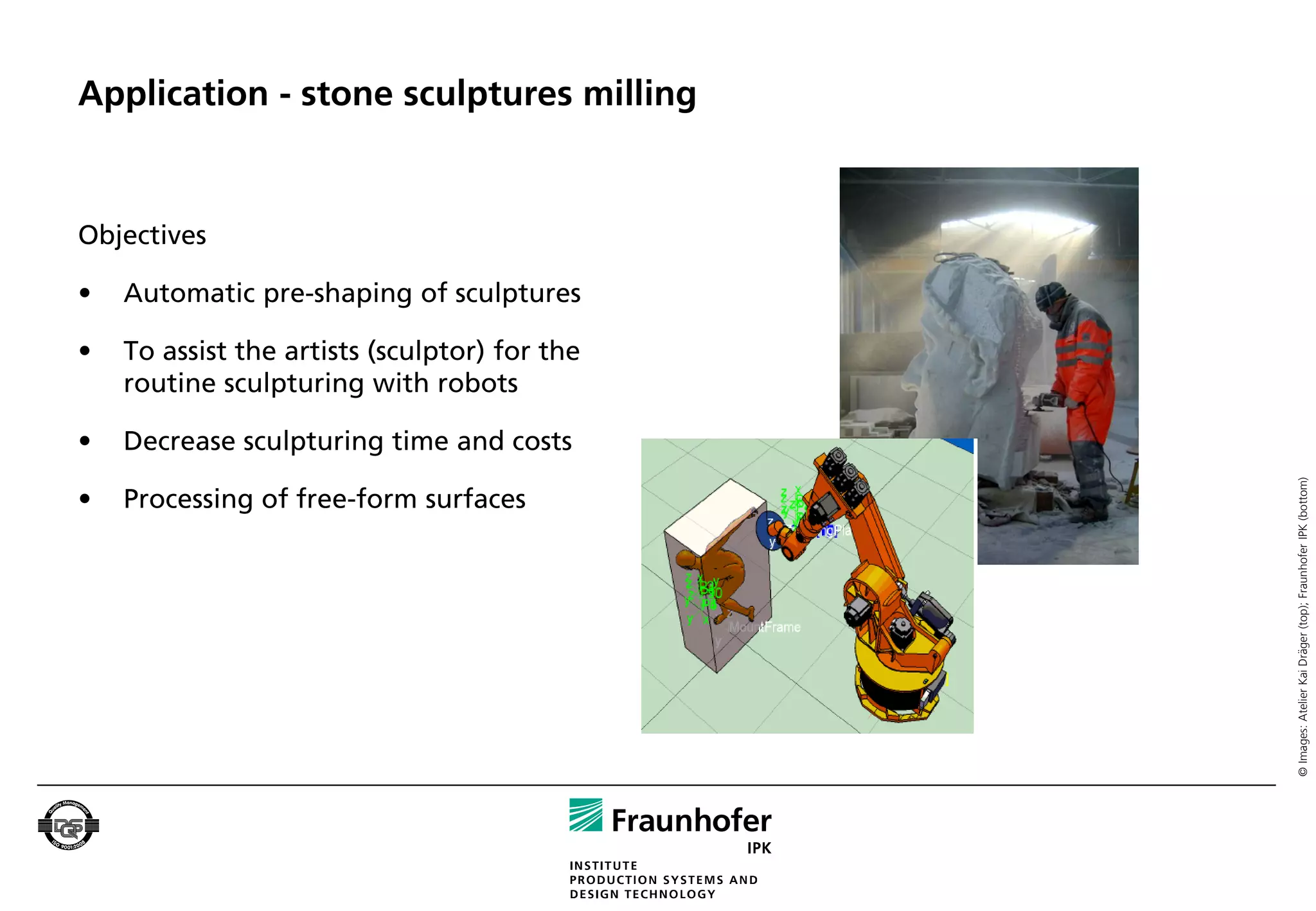 Application - stone sculptures milling


Objectives

•   Automatic pre-shaping of sculptures

•   To assist the artists (sculptor) for the
    routine sculpturing with robots

•   Decrease sculpturing time and costs




                                               © Images: Atelier Kai Dräger (top); Fraunhofer IPK (bottom)
•   Processing of free-form surfaces
 