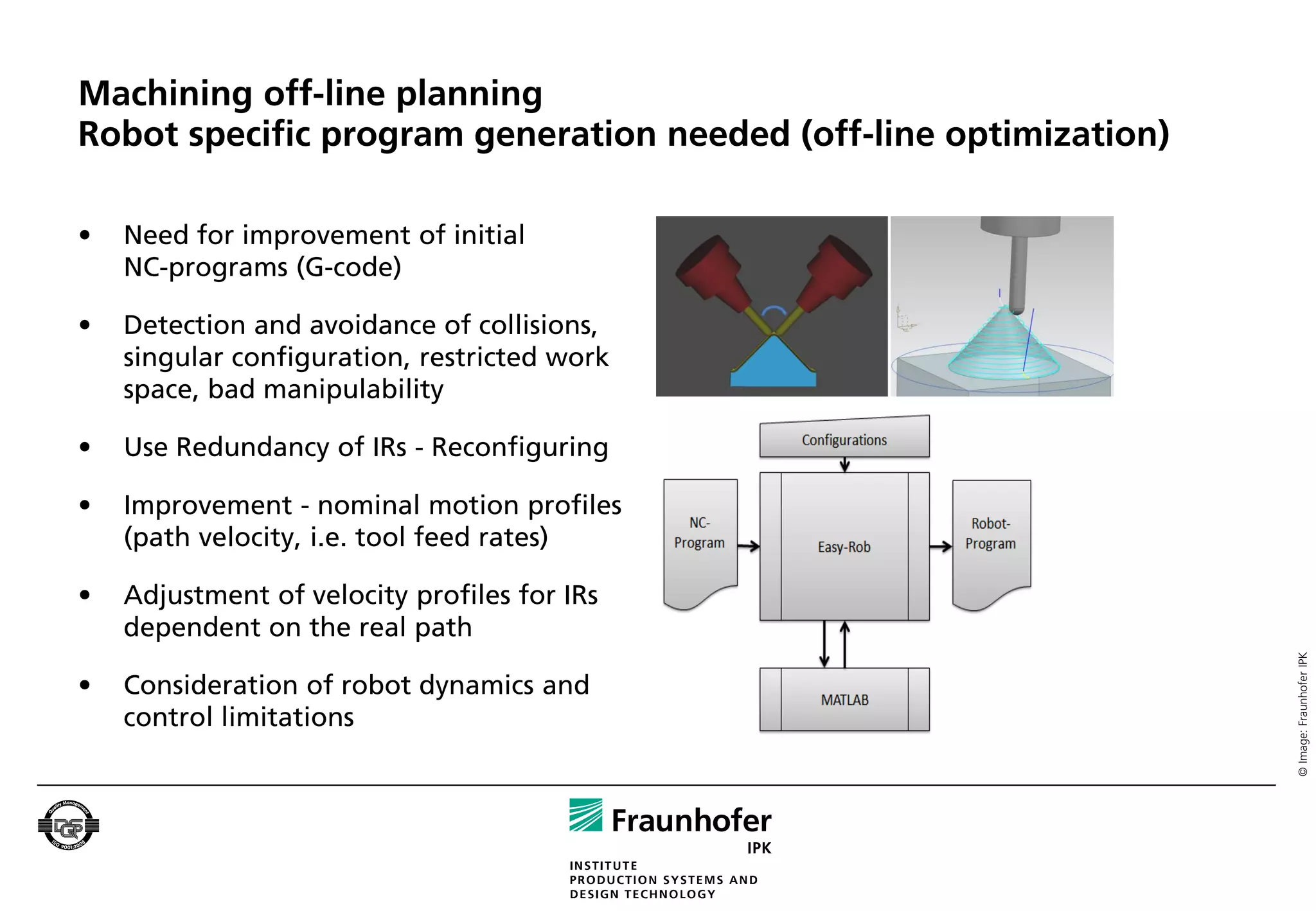 Machining off-line planning
Robot specific program generation needed (off-line optimization)

•   Need for improvement of initial
    NC-programs (G-code)

•   Detection and avoidance of collisions,
    singular configuration, restricted work
    space, bad manipulability

•   Use Redundancy of IRs - Reconfiguring

•   Improvement - nominal motion profiles
    (path velocity, i.e. tool feed rates)

•   Adjustment of velocity profiles for IRs
    dependent on the real path




                                                                   © Image: Fraunhofer IPK
•   Consideration of robot dynamics and
    control limitations
 