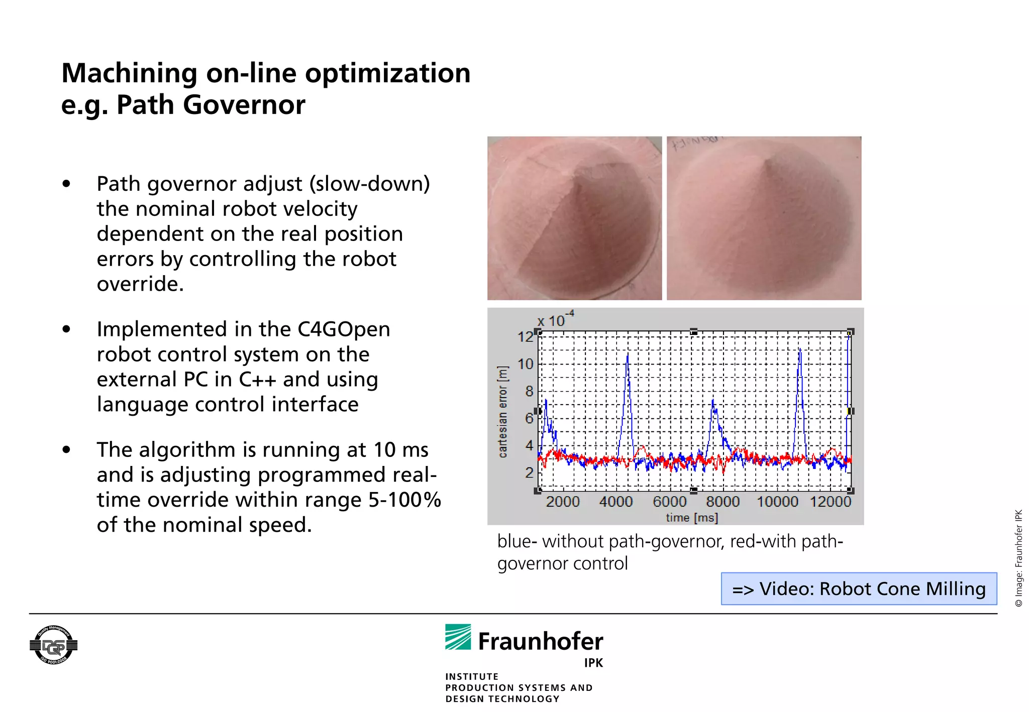 Machining on-line optimization
e.g. Path Governor

•   Path governor adjust (slow-down)
    the nominal robot velocity
    dependent on the real position
    errors by controlling the robot
    override.

•   Implemented in the C4GOpen
    robot control system on the
    external PC in C++ and using
    language control interface

•   The algorithm is running at 10 ms
    and is adjusting programmed real-
    time override within range 5-100%




                                                                                                    © Image: Fraunhofer IPK
    of the nominal speed.
                                        blue- without path-governor, red-with path-
                                        governor control
                                                                     => Video: Robot Cone Milling
 