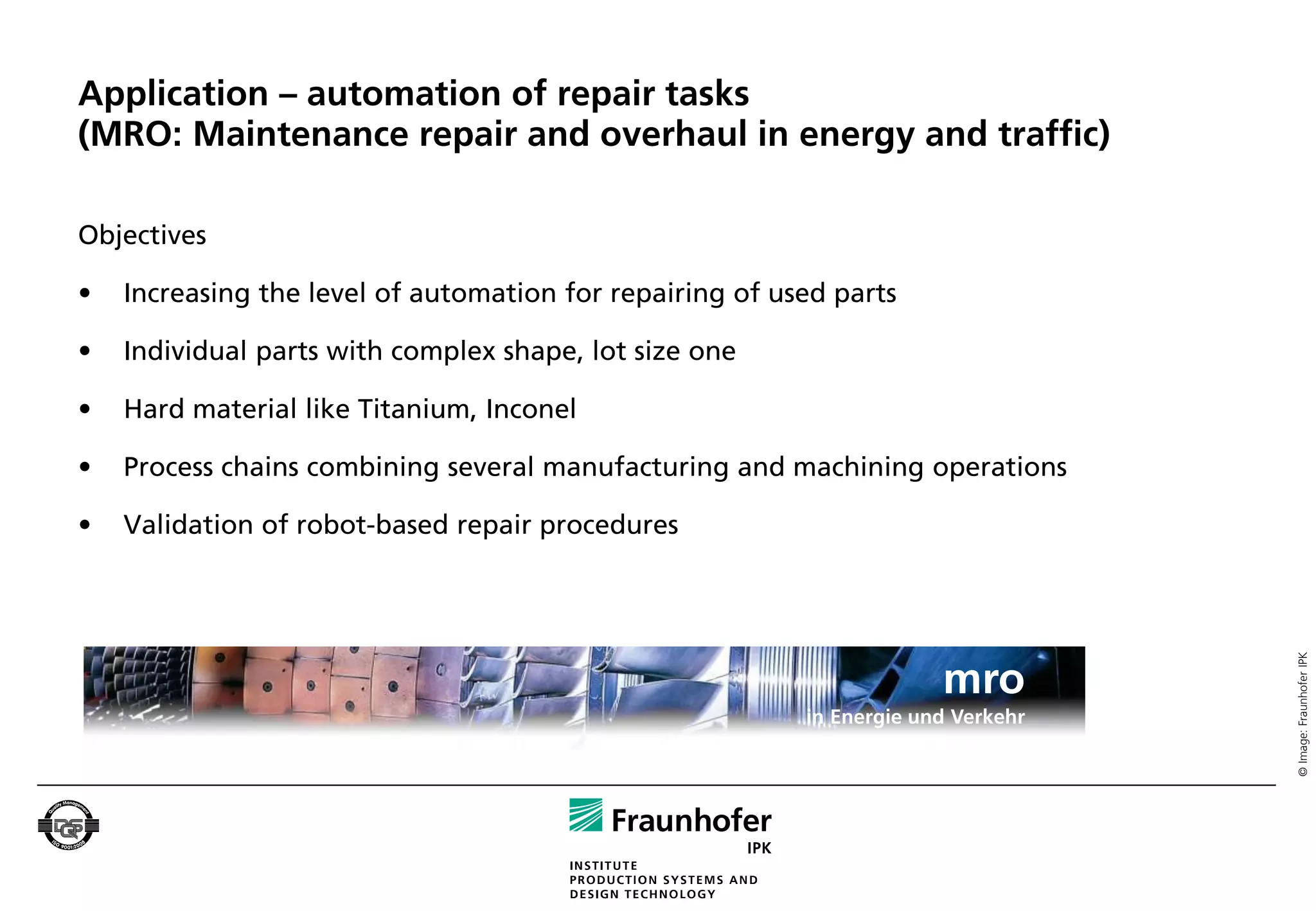 Application – automation of repair tasks
(MRO: Maintenance repair and overhaul in energy and traffic)

Objectives

•   Increasing the level of automation for repairing of used parts

•   Individual parts with complex shape, lot size one

•   Hard material like Titanium, Inconel

•   Process chains combining several manufacturing and machining operations

•   Validation of robot-based repair procedures




                                                                                   © Image: Fraunhofer IPK
                                                                       mro
                                                          in Energie und Verkehr
 