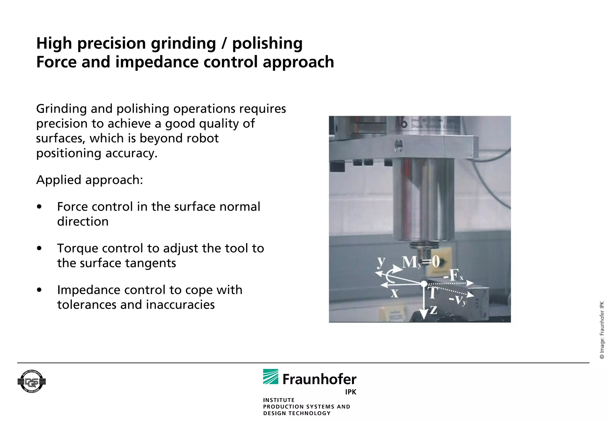 High precision grinding / polishing
Force and impedance control approach

Grinding and polishing operations requires
precision to achieve a good quality of
surfaces, which is beyond robot
positioning accuracy.

Applied approach:

•   Force control in the surface normal
    direction

•   Torque control to adjust the tool to
    the surface tangents

•   Impedance control to cope with
    tolerances and inaccuracies




                                             © Image: Fraunhofer IPK
 