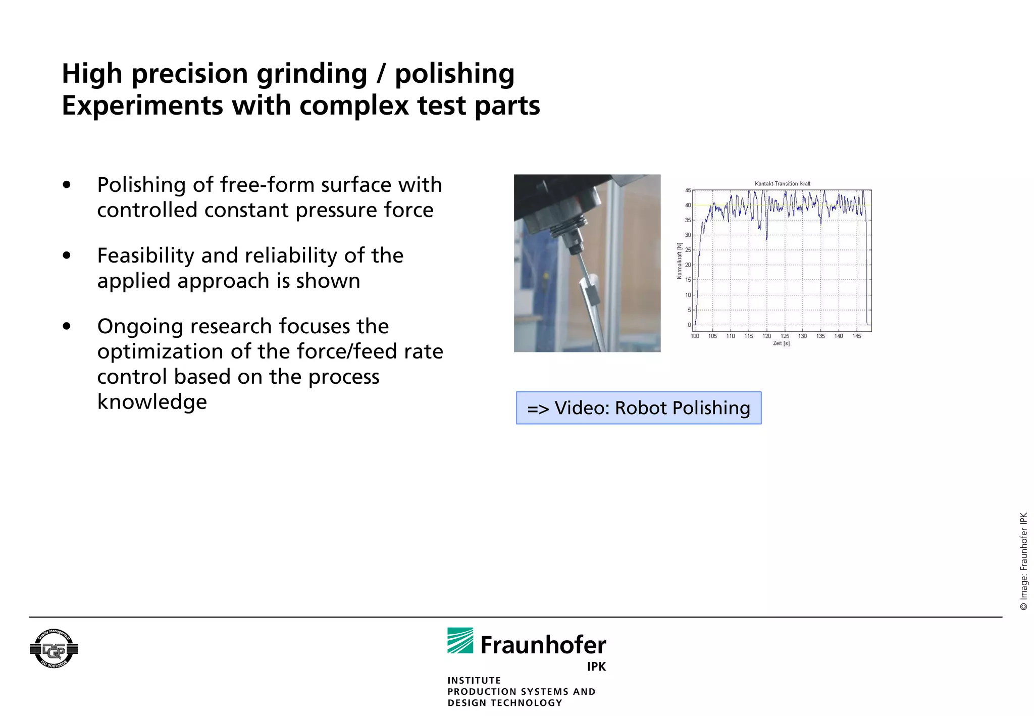 High precision grinding / polishing
Experiments with complex test parts

•   Polishing of free-form surface with
    controlled constant pressure force

•   Feasibility and reliability of the
    applied approach is shown

•   Ongoing research focuses the
    optimization of the force/feed rate
    control based on the process
    knowledge                             => Video: Robot Polishing




                                                                      © Image: Fraunhofer IPK
 