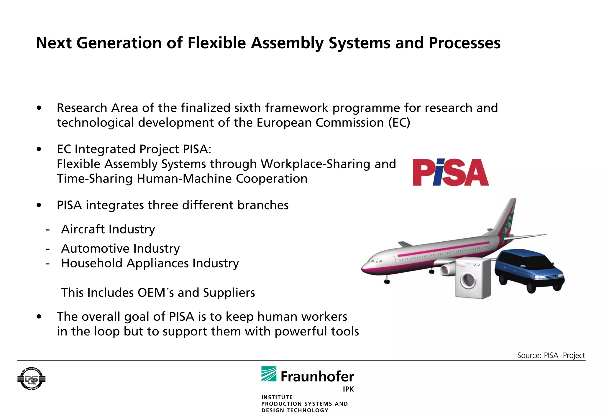 Next Generation of Flexible Assembly Systems and Processes


•    Research Area of the finalized sixth framework programme for research and
     technological development of the European Commission (EC)

•    EC Integrated Project PISA:
     Flexible Assembly Systems through Workplace-Sharing and
     Time-Sharing Human-Machine Cooperation

•    PISA integrates three different branches
    - Aircraft Industry
    - Automotive Industry
    - Household Appliances Industry

      This Includes OEM´s and Suppliers
•    The overall goal of PISA is to keep human workers
     in the loop but to support them with powerful tools
                                                                                 Source: PISA Project
 