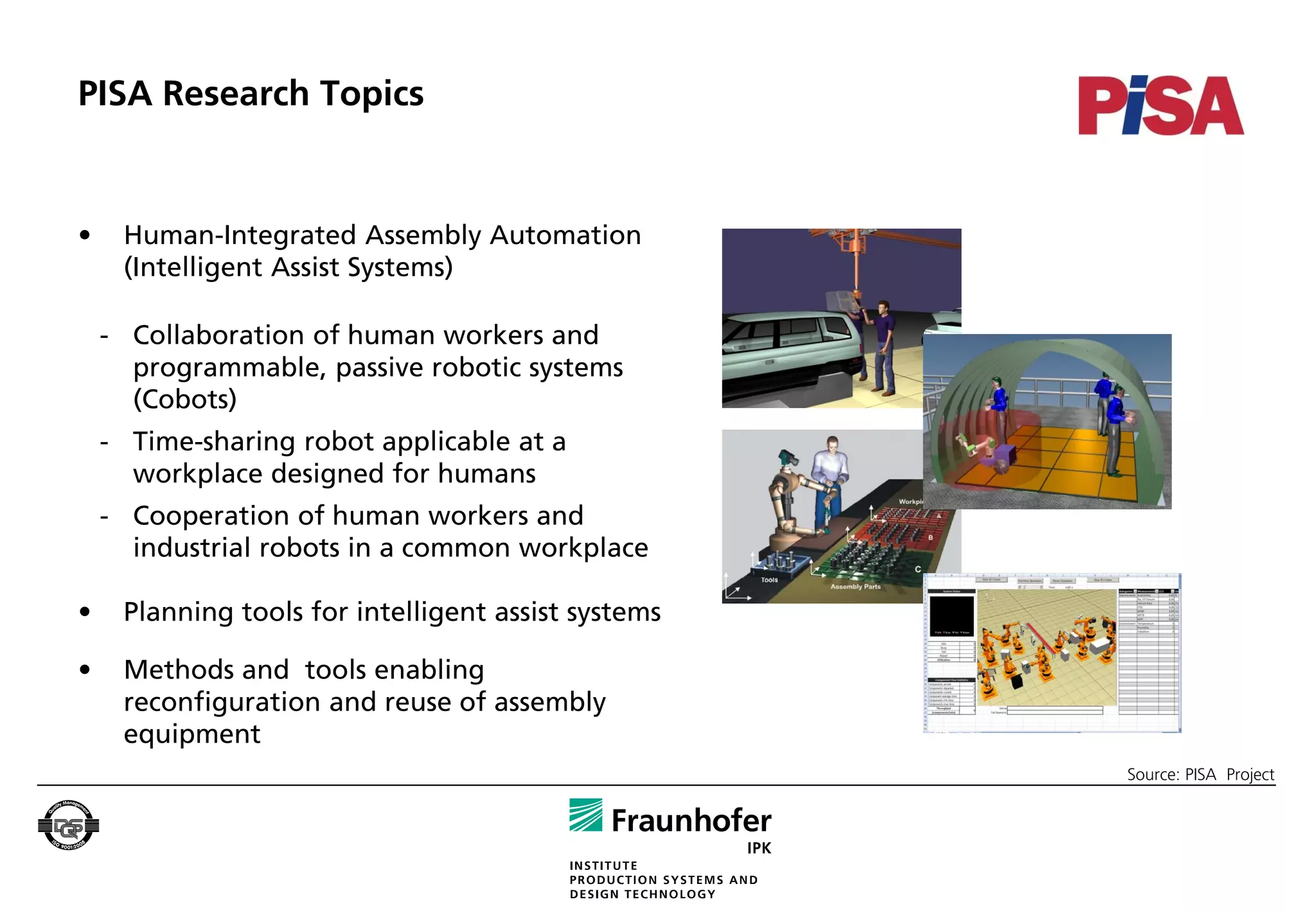 PISA Research Topics


•    Human-Integrated Assembly Automation
     (Intelligent Assist Systems)

    - Collaboration of human workers and
      programmable, passive robotic systems
      (Cobots)
    - Time-sharing robot applicable at a
      workplace designed for humans
    - Cooperation of human workers and
      industrial robots in a common workplace

•    Planning tools for intelligent assist systems

•    Methods and tools enabling
     reconfiguration and reuse of assembly
     equipment
                                                     Source: PISA Project
 