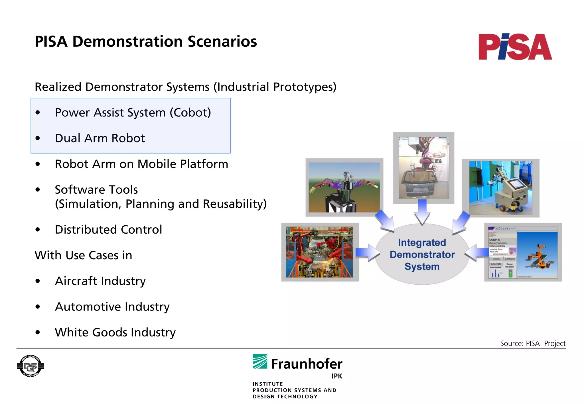 PISA Demonstration Scenarios

Realized Demonstrator Systems (Industrial Prototypes)

•   Power Assist System (Cobot)

•   Dual Arm Robot

•   Robot Arm on Mobile Platform

•   Software Tools
    (Simulation, Planning and Reusability)

•   Distributed Control

With Use Cases in

•   Aircraft Industry

•   Automotive Industry

•   White Goods Industry
                                                        Source: PISA Project
 