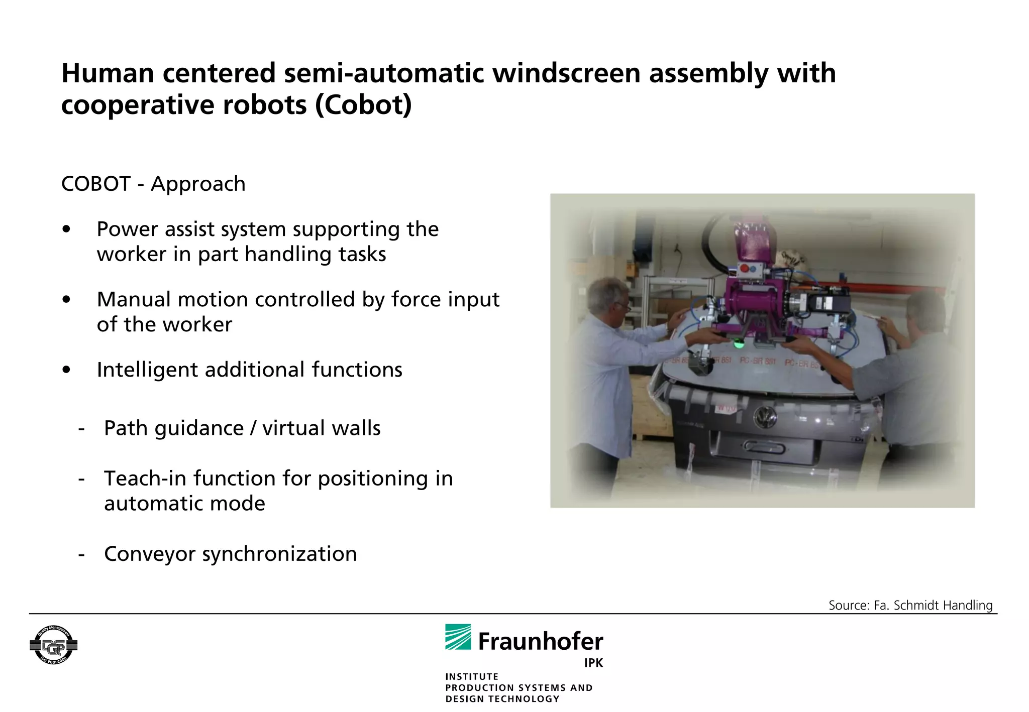 Human centered semi-automatic windscreen assembly with
cooperative robots (Cobot)

COBOT - Approach

•    Power assist system supporting the
     worker in part handling tasks

•    Manual motion controlled by force input
     of the worker

•    Intelligent additional functions

    - Path guidance / virtual walls

    - Teach-in function for positioning in
      automatic mode

    - Conveyor synchronization

                                                     Source: Fa. Schmidt Handling
 