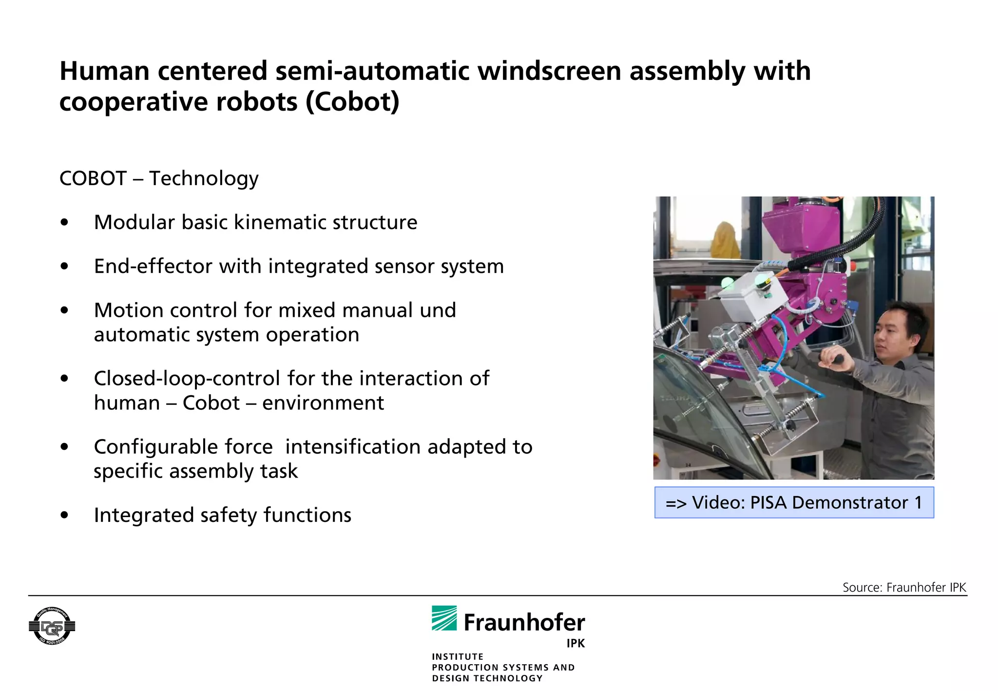 Human centered semi-automatic windscreen assembly with
cooperative robots (Cobot)

COBOT – Technology

•   Modular basic kinematic structure

•   End-effector with integrated sensor system

•   Motion control for mixed manual und
    automatic system operation

•   Closed-loop-control for the interaction of
    human – Cobot – environment

•   Configurable force intensification adapted to
    specific assembly task
                                                    => Video: PISA Demonstrator 1
•   Integrated safety functions


                                                                       Source: Fraunhofer IPK
 