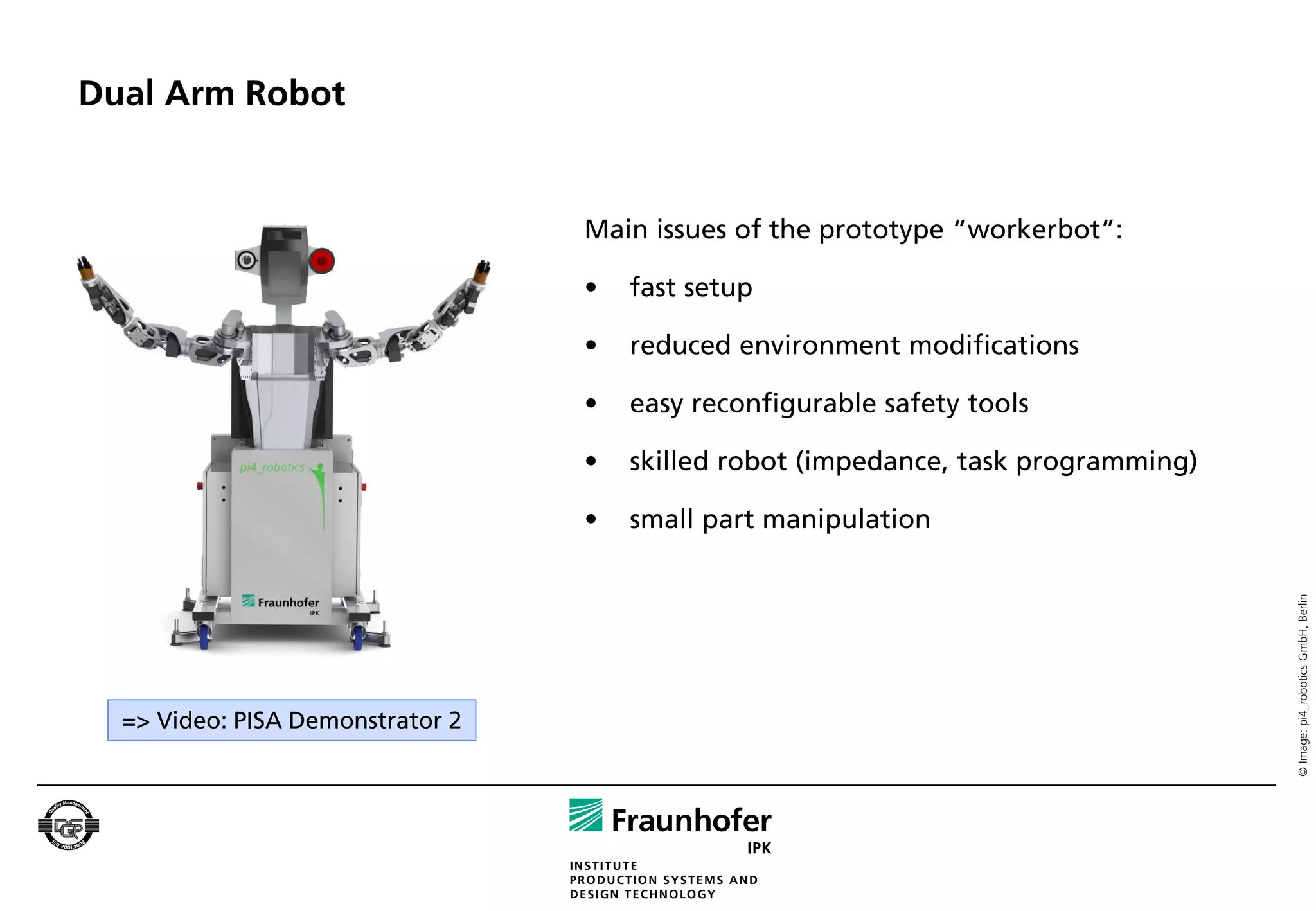 Dual Arm Robot


                                  Main issues of the prototype “workerbot”:

                                  •   fast setup

                                  •   reduced environment modifications

                                  •   easy reconfigurable safety tools

                                  •   skilled robot (impedance, task programming)

                                  •   small part manipulation




                                                                                    © Image: pi4_robotics GmbH, Berlin
  => Video: PISA Demonstrator 2
 