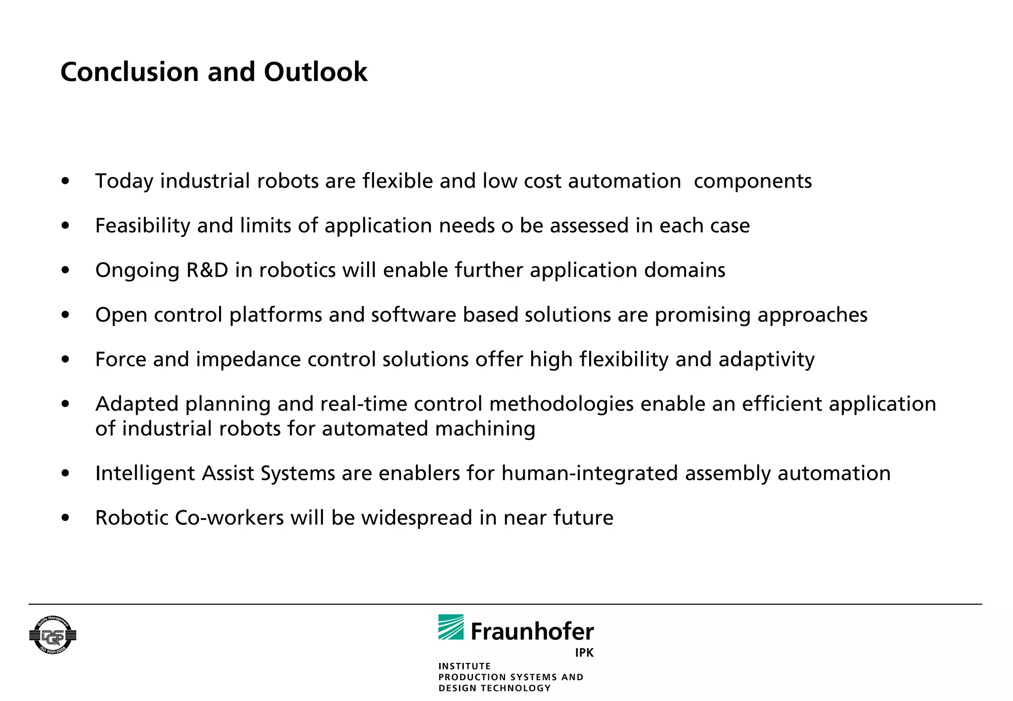 Conclusion and Outlook


•   Today industrial robots are flexible and low cost automation components

•   Feasibility and limits of application needs o be assessed in each case

•   Ongoing R&D in robotics will enable further application domains

•   Open control platforms and software based solutions are promising approaches

•   Force and impedance control solutions offer high flexibility and adaptivity

•   Adapted planning and real-time control methodologies enable an efficient application
    of industrial robots for automated machining

•   Intelligent Assist Systems are enablers for human-integrated assembly automation

•   Robotic Co-workers will be widespread in near future
 