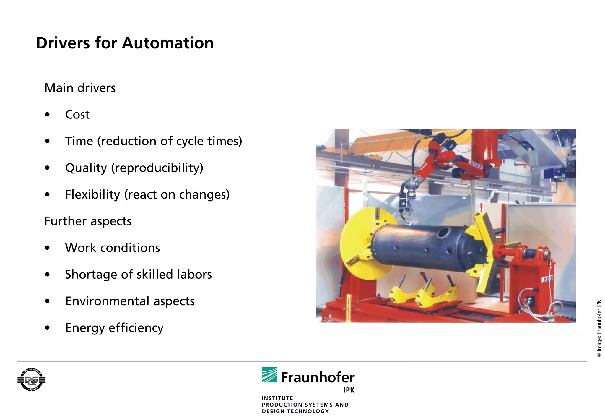Drivers for Automation

 Main drivers

 •   Cost

 •   Time (reduction of cycle times)

 •   Quality (reproducibility)

 •   Flexibility (react on changes)

 Further aspects

 •   Work conditions

 •   Shortage of skilled labors

 •   Environmental aspects




                                       © Image: Fraunhofer IPK
 •   Energy efficiency
 