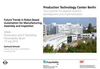Production Technology Center Berlin
                                  Your partner for applied research,
                                  development and implementation

Future Trends in Robot Based
Automation for Manufacturing,
Assembly and Inspection

SENAI
Automation and IT Workshop
Florianopolis, Brazil
17 July 2012
Gerhard Schreck
Process Automation and Robotics
Fraunhofer IPK
                                  © Fraunhofer IPK/Konstantin Heß
 