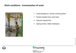 Work conditions - humanization of work


                            •   Avoid dangerous & dirty working places

                            •   Protect people from work load

                            •   Improve ergonomics

                            •   Aging society / older employees




                                                                         © Image: Fraunhofer IPK
 