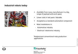 Industrial robots today


                          •     Available from many manufacturer in a big
                                range of payload and work space

                          •     Lower costs in last years / decades

                          •     Accepted as a standard automation component

                          •     Most installations in
                              - Automotive industry
                              - Electrical / electronics industry


                          Predominant conventional mass production
                          applications




                                                                              © Image: Comau Robotics
 