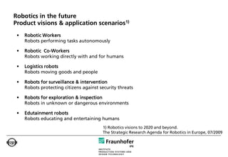 Robotics in the future
Product visions & application scenarios1)
 •   Robotic Workers
     Robots performing tasks autonomously

 •   Robotic Co-Workers
     Robots working directly with and for humans

 •   Logistics robots
     Robots moving goods and people

 •   Robots for surveillance & intervention
     Robots protecting citizens against security threats

 •   Robots for exploration & inspection
     Robots in unknown or dangerous environments

 •   Edutainment robots
     Robots educating and entertaining humans
                                         1) Robotics visions to 2020 and beyond.
                                         The Strategic Research Agenda for Robotics in Europe, 07/2009
 
