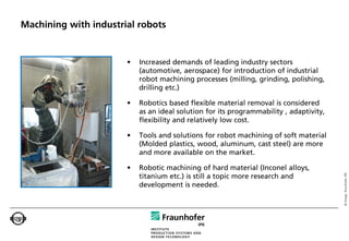 Machining with industrial robots


                       •   Increased demands of leading industry sectors
                           (automotive, aerospace) for introduction of industrial
                           robot machining processes (milling, grinding, polishing,
                           drilling etc.)

                       •   Robotics based flexible material removal is considered
                           as an ideal solution for its programmability , adaptivity,
                           flexibility and relatively low cost.

                       •   Tools and solutions for robot machining of soft material
                           (Molded plastics, wood, aluminum, cast steel) are more
                           and more available on the market.

                       •   Robotic machining of hard material (Inconel alloys,




                                                                                        © Image: Fraunhofer IPK
                           titanium etc.) is still a topic more research and
                           development is needed.
 