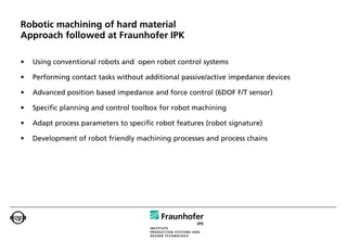 Robotic machining of hard material
Approach followed at Fraunhofer IPK

•   Using conventional robots and open robot control systems

•   Performing contact tasks without additional passive/active impedance devices

•   Advanced position based impedance and force control (6DOF F/T sensor)

•   Specific planning and control toolbox for robot machining

•   Adapt process parameters to specific robot features (robot signature)

•   Development of robot friendly machining processes and process chains
 